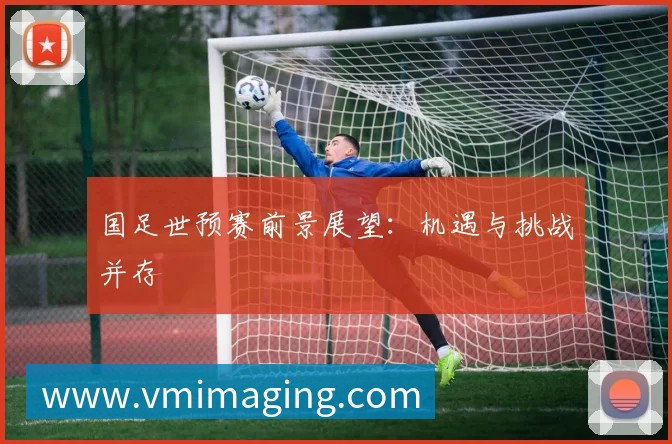 国足世预赛前景展望:机遇与挑战并存