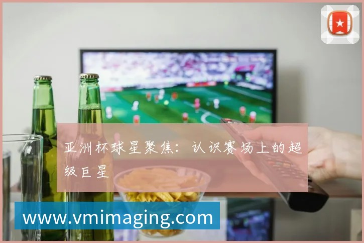亚洲杯球星聚焦:认识赛场上的超级巨星
