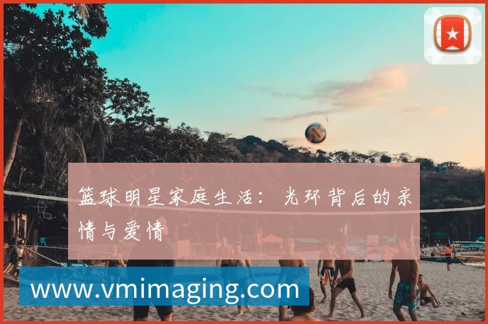 篮球明星家庭生活:光环背后的亲情与爱情