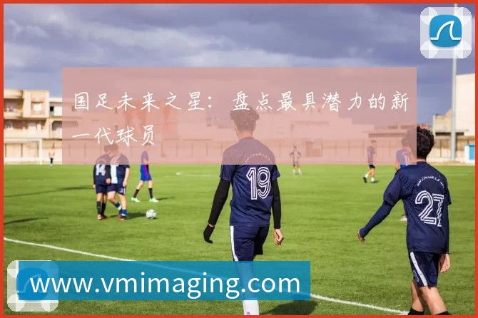 国足未来之星:盘点最具潜力的新一代球员