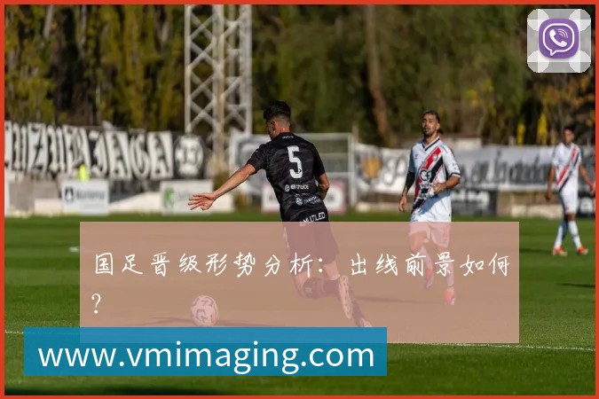 国足晋级形势分析:出线前景如何?