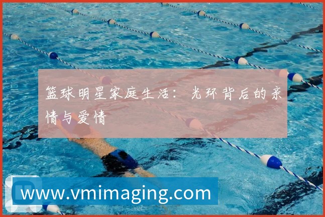 篮球明星家庭生活:光环背后的亲情与爱情