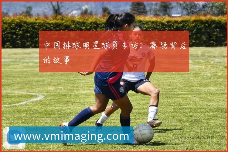 中国排球明星球员专访:赛场背后的故事