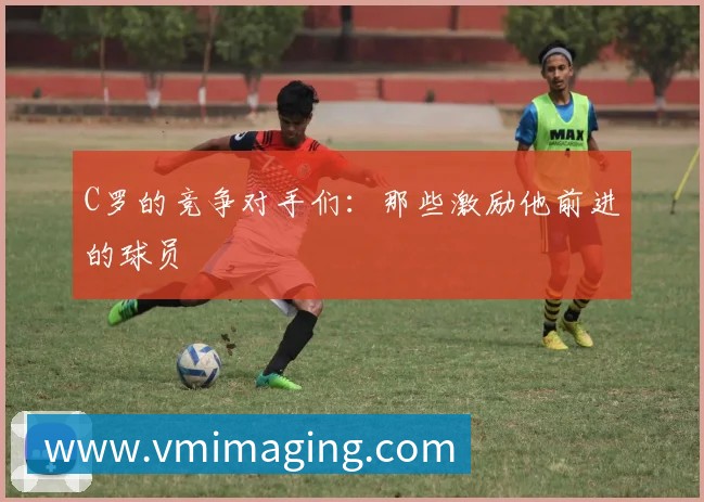 C罗的竞争对手们:那些激励他前进的球员
